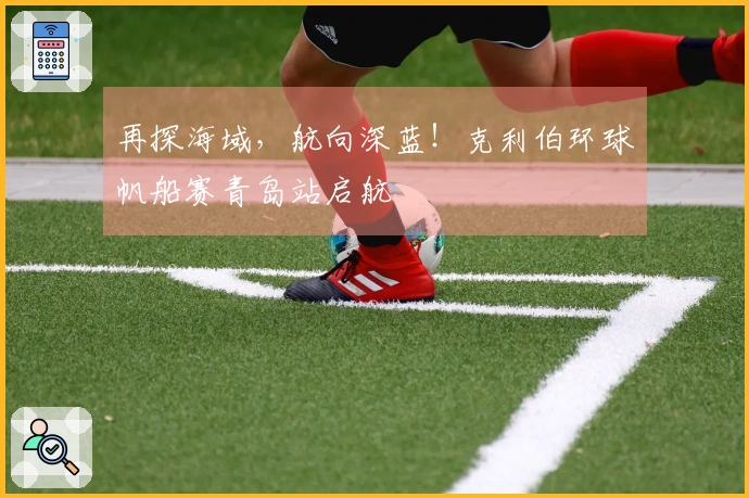 再探海域，航向深蓝！克利伯环球帆船赛青岛站启航