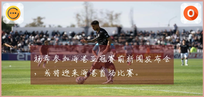 杨希参加海港亚冠赛前新闻发布会，或将迎来海港首场比赛。