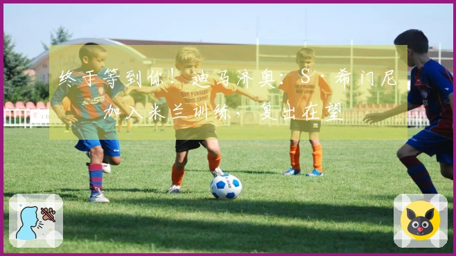 终于等到你！迪马济奥：S·希门尼斯加入米兰训练，复出在望