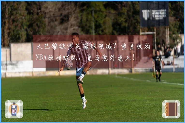 大巴黎欲涉足篮球领域？重金收购NBA欧洲球队，皇马意外卷入！