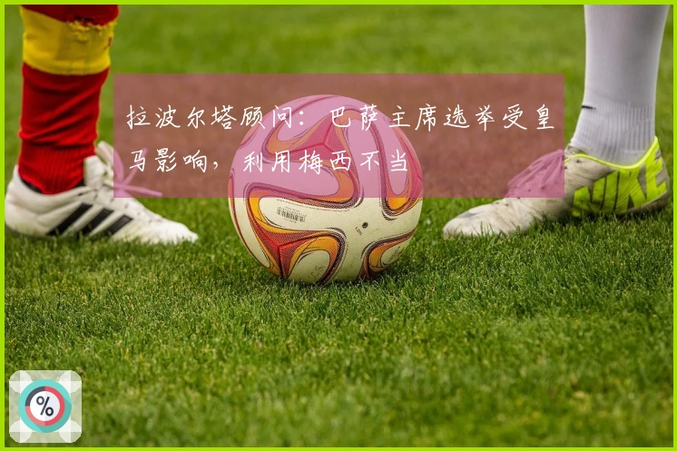 拉波尔塔顾问：巴萨主席选举受皇马影响，利用梅西不当