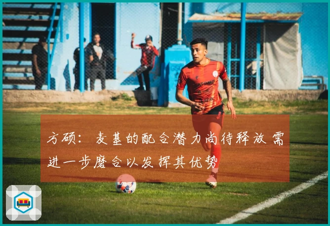 方硕：麦基的配合潜力尚待释放 需进一步磨合以发挥其优势