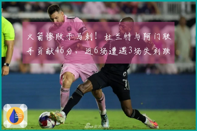 火箭惨败于马刺！杜兰特与阿门联手贡献46分，近6场遭遇3场失利跌至西部第四