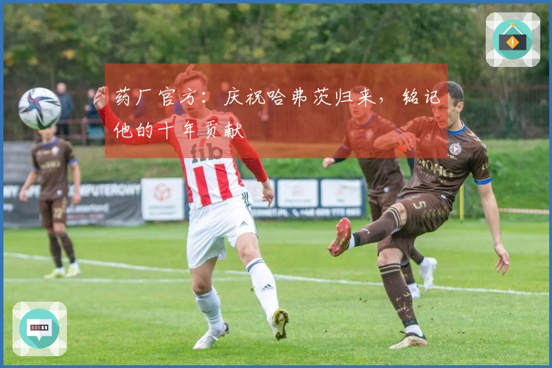 药厂官方：庆祝哈弗茨归来，铭记他的十年贡献