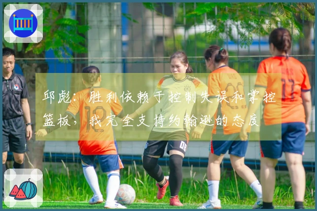 邱彪：胜利依赖于控制失误和掌控篮板，我完全支持约翰逊的态度