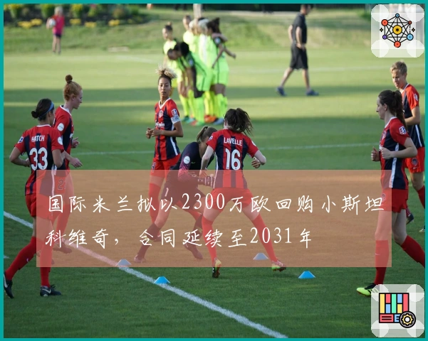 国际米兰拟以2300万欧回购小斯坦科维奇，合同延续至2031年