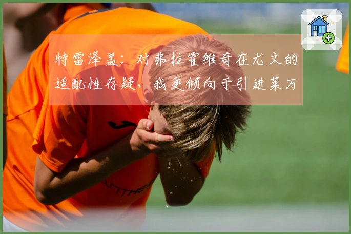 特雷泽盖：对弗拉霍维奇在尤文的适配性存疑，我更倾向于引进莱万至都灵