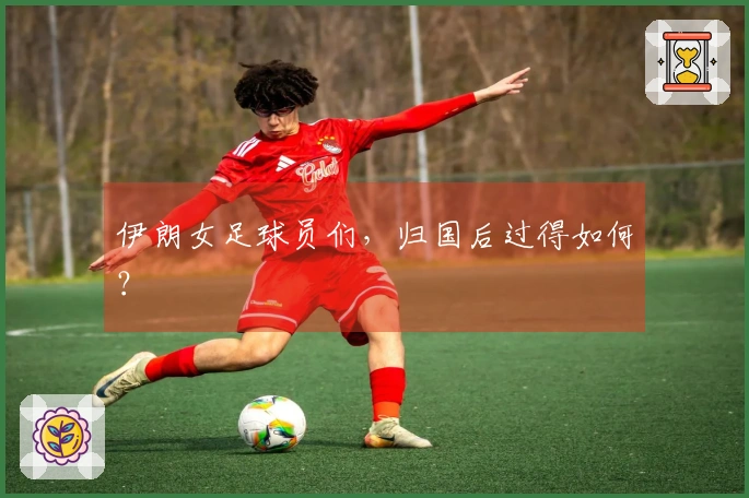 伊朗女足球员们，归国后过得如何？