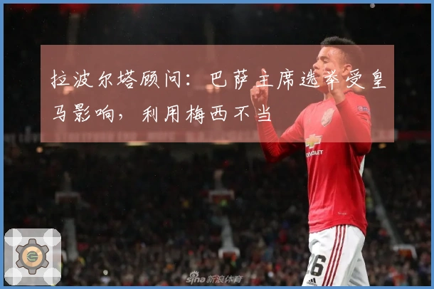 拉波尔塔顾问：巴萨主席选举受皇马影响，利用梅西不当