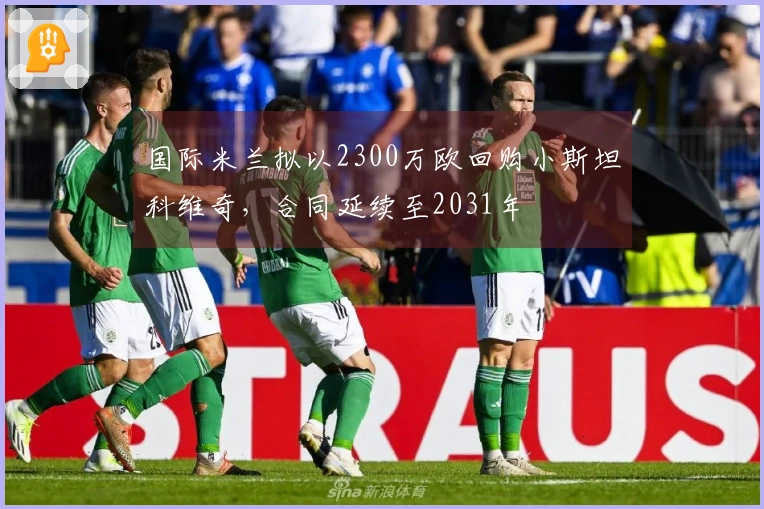 国际米兰拟以2300万欧回购小斯坦科维奇，合同延续至2031年