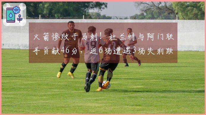 火箭惨败于马刺！杜兰特与阿门联手贡献46分，近6场遭遇3场失利跌至西部第四